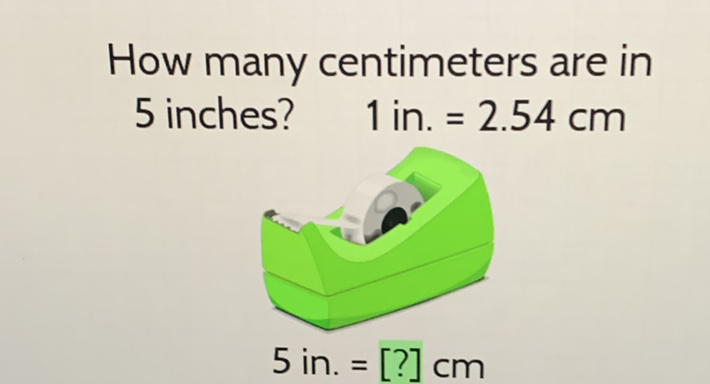 How many centimeters are in 5 inches?
\( 1 \mathrm{in} .=2.54 \mathrm{~cm} \)
\[
5 \text { in. = [?] cm }
\]