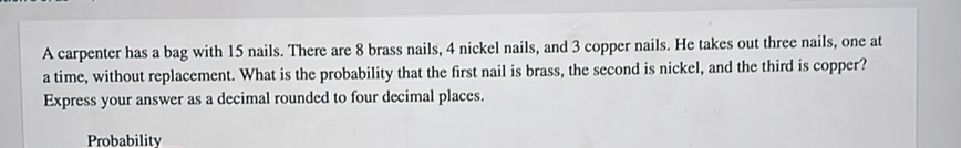 A carpenter has a bag with 15 nails. There are 8 brass nails, 4 nickel nails, and 3 copper nails. He takes out three nails, one at a time, without replacement. What is the probability that the first nail is brass, the second is nickel, and the third is copper? Express your answer as a decimal rounded to four decimal places.
Probability