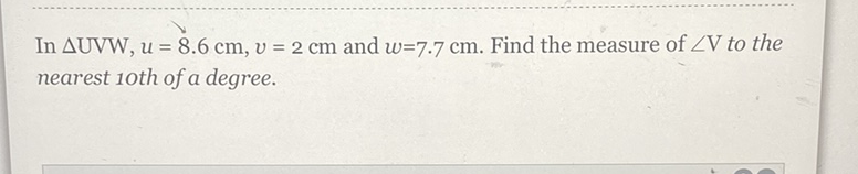 In \( \Delta \) UVW \( , u=8.6 \mathrm{~cm}, v=2 \mathrm{~cm} \) and \( w=7.7 \mathrm{~cm} \). Find the measure of \( \angle \mathrm{V} \) to the nearest 1oth of a degree.