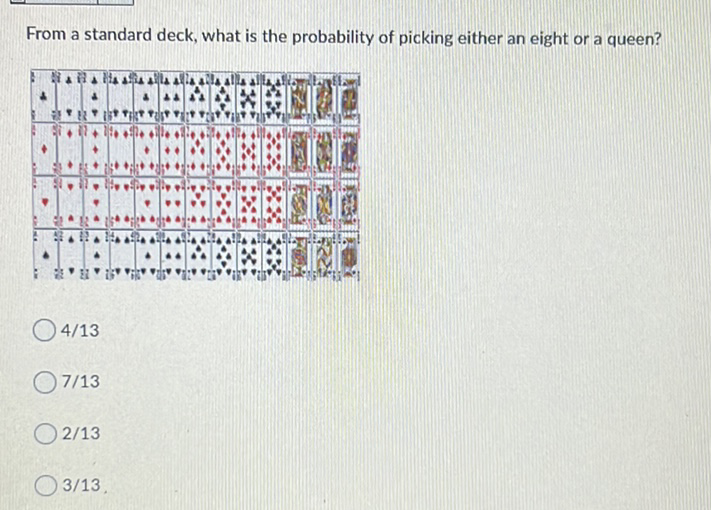 From a standard deck, what is the probability of picking either an eight or a queen?
\( 4 / 13 \)
\( 7 / 13 \)
\( 2 / 13 \)
\( 3 / 13 \)