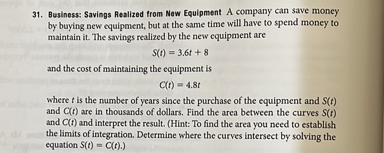 31. Business: Savings Realized from New Equipment A company can save money by buying new equipment, but at the same time will have to spend money to maintain it. The savings realized by the new equipment are
\[
S(t)=3.6 t+8
\]
and the cost of maintaining the equipment is
\[
C(t)=4.8 t
\]
where \( t \) is the number of years since the purchase of the equipment and \( S(t) \) and \( C(t) \) are in thousands of dollars. Find the area between the curves \( S(t) \) and \( C(t) \) and interpret the result. (Hint: To find the area you need to establish the limits of integration. Determine where the curves intersect by solving the equation \( S(t)=C(t) \).)