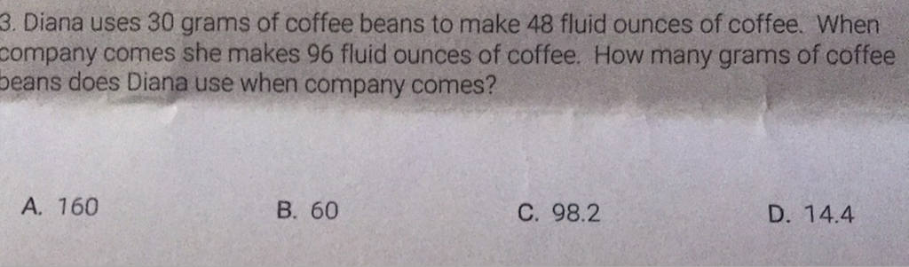 3. Diana uses 30 grams of coffee beans to make 48 fluid ounces of coffee. When company comes she makes 96 fluid ounces of coffee. How many grams of coffee peans does Diana use when company comes?
A. 160
B. 60
C. \( 98.2 \)
D. \( 14.4 \)