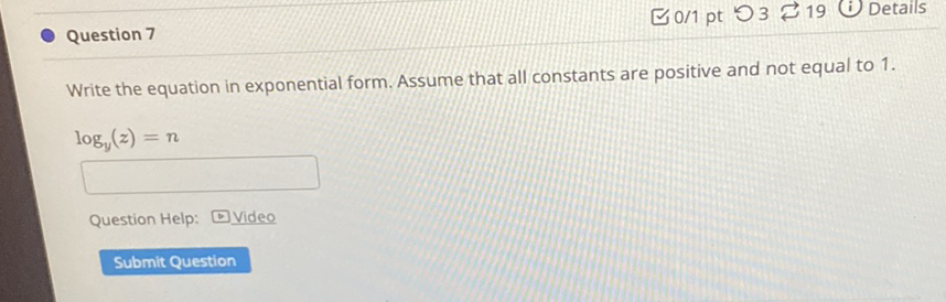 Question 7
こ0/1 pt つ 3 ← 19 (i) Details
Write the equation in exponential form. Assume that all constants are positive and not equal to \( 1 . \)
\[
\log _{y}(z)=n
\]
Question Help: \( \square \) Video
Submit Question