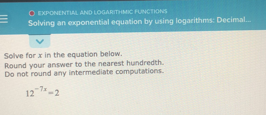EXPONENTIAL AND LOGARITHMIC FUNCTIONS
Solving an exponential equation by using logarithms: Decimal...
Solve for \( x \) in the equation below.
Round your answer to the nearest hundredth.
Do not round any intermediate computations.
\( 12^{-7 x}=2 \)