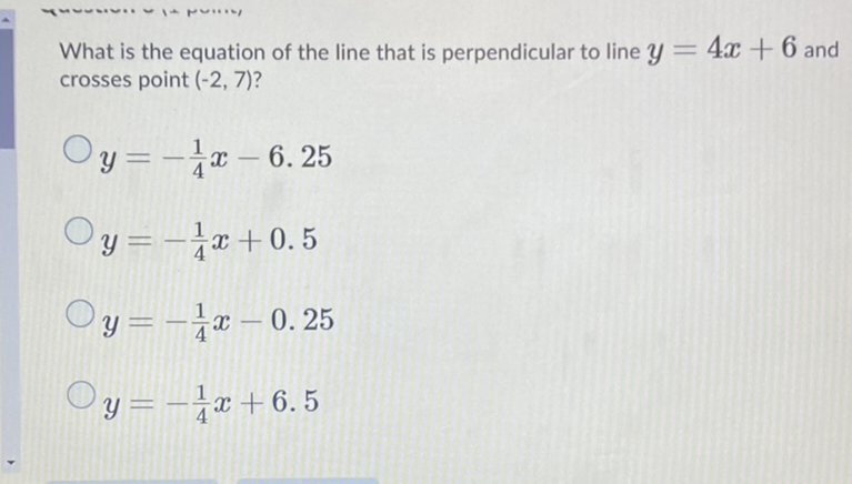 What is the equation of the line that is perpendicular to line \( y=4 x+6 \) and crosses point \( (-2,7) \) ?
\( y=-\frac{1}{4} x-6.25 \)
\( y=-\frac{1}{4} x+0.5 \)
\( y=-\frac{1}{4} x-0.25 \)
\( y=-\frac{1}{4} x+6.5 \)