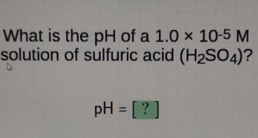 What is the \( \mathrm{pH} \) of a \( 1.0 \times 10-5 \mathrm{M} \) solution of sulfuric acid \( \left(\mathrm{H}_{2} \mathrm{SO}_{4}\right) \) ?
\[
\mathrm{pH}=[?]
\]