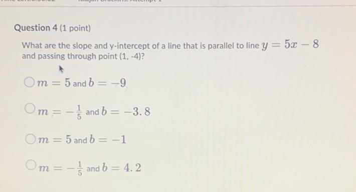 Question 4 (1 point)
What are the slope and \( y \)-intercept of a line that is parallel to line \( y=5 x-8 \) and passing through point \( (1,-4) \) ?
\( m=5 \) and \( b=-9 \)
\( m=-\frac{1}{5} \) and \( b=-3.8 \)
\( m=5 \) and \( b=-1 \)
\( m=-\frac{1}{5} \) and \( b=4.2 \)