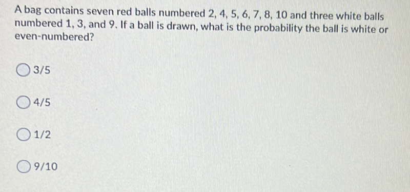 A bag contains seven red balls numbered \( 2,4,5,6,7,8,10 \) and three white balls numbered 1,3 , and 9. If a ball is drawn, what is the probability the ball is white or even-numbered?
\( 3 / 5 \)
\( 4 / 5 \)
\( 1 / 2 \)
\( 9 / 10 \)