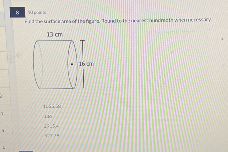 8
10 points
Find the surface area of the figure. Round to the nearest hundredth when necessary.
\( 1055.58 \)
336
\( 2915.4 \)
\( 527.79 \)