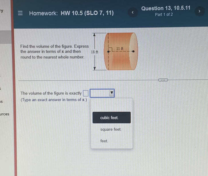 \( \equiv \) Homework: HW 10.5 (SLO 7, 11)
Question 13, 10.5.11 Part 1 of 2
Find the volume of the figure. Express the answer in terms of \( \pi \) and then round to the nearest whole number.
The volume of the figure is exactly
(Type an exact answer in terms of \( \pi \).)
cubic feet.
square feet.
feet.