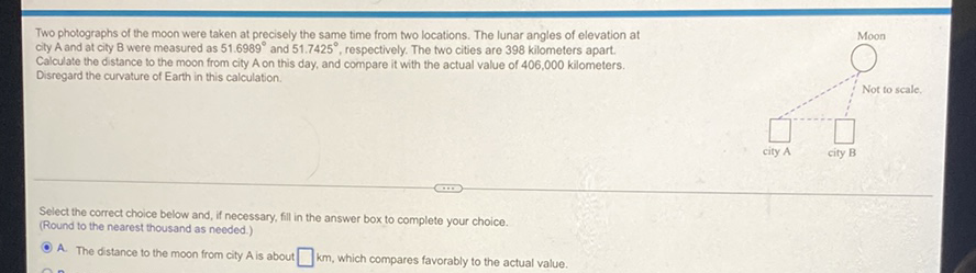 Two photographs of the moon were taken at precisely the same time from two locations. The lunar angles of elevation at city A and at city B were measured as \( 51.6989^{\circ} \) and \( 51.7425^{\circ} \), respectively. The two cities are 398 kilometers apart. Calculate the distance to the moon from city A on this day, and compare it with the actual value of 406,000 kilometers. Disregard the curvature of Earth in this calculation.
Not to scale.
Select the correct choice below and, if necessary, fill in the answer box to complete your choice.
(Round to the nearest thousand as needed.)
A. The distance to the moon from city A is about \( \square \mathrm{km} \), which compares favorably to the actual value.