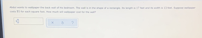 Abdul wants to wallpaper the back wall of his bedroom. The wall is in the shape of a rectangle. Its length is 17 feet and its width is 13 feet. Suppose wallpaper costs \( \$ 5 \) for each square foot. How much will wallpaper cost for the wall?