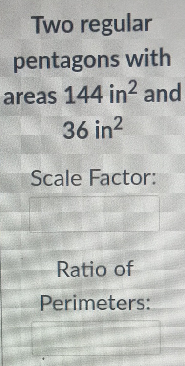 Two regular pentagons with areas 144 in \( ^{2} \) and 36 in \( ^{2} \)
Scale Factor:
Ratio of
Perimeters: