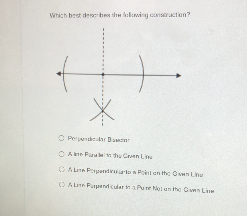 Which best describes the following construction?
Perpendicular Bisector
A line Parallel to the Given Line
A Line Perpendicularto a Point on the Given Line
A Line Perpendicular to a Point Not on the Given Line