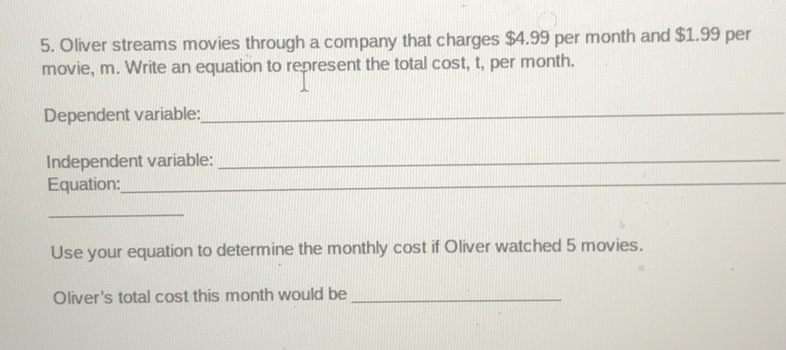 5. Oliver streams movies through a company that charges \( \$ 4.99 \) per month and \( \$ 1.99 \) per movie, \( m \). Write an equation to renresent the total cost, \( t \), per month.
Dependent variable:
Independent variable:
Equation:
Use your equation to determine the monthly cost if Oliver watched 5 movies.
Oliver's total cost this month would be