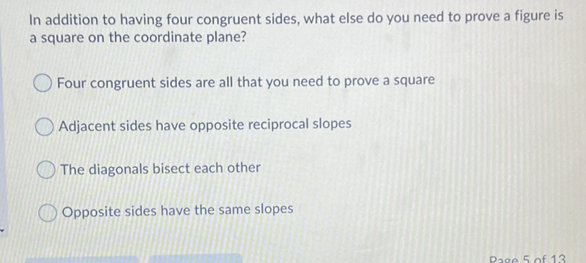 In addition to having four congruent sides, what else do you need to prove a figure is a square on the coordinate plane?
Four congruent sides are all that you need to prove a square
Adjacent sides have opposite reciprocal slopes
The diagonals bisect each other
Opposite sides have the same slopes