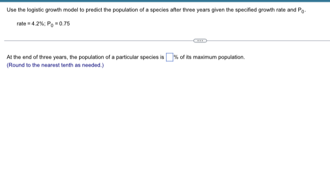Use the logistic growth model to predict the population of a species after three years given the specified growth rate and \( P_{0} \).
\[
\text { rate }=4.2 \% ; P_{0}=0.75
\]
At the end of three years, the population of a particular species is \( \square \% \) of its maximum population.
(Round to the nearest tenth as needed.)