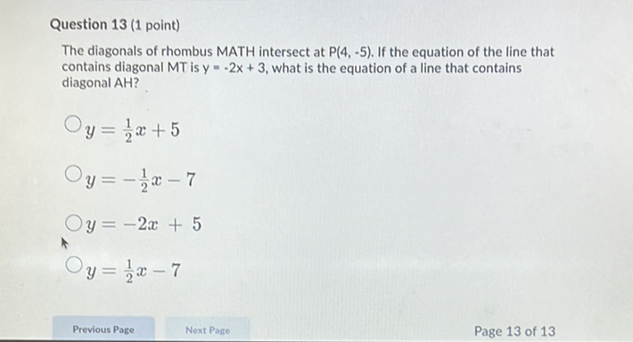 Question 13 (1 point)
The diagonals of rhombus MATH intersect at \( P(4,-5) \). If the equation of the line that contains diagonal MT is \( y=-2 x+3 \), what is the equation of a line that contains diagonal AH?
\( y=\frac{1}{2} x+5 \)
\( y=-\frac{1}{2} x-7 \)
\( y=-2 x+5 \)
\( y=\frac{1}{2} x-7 \)