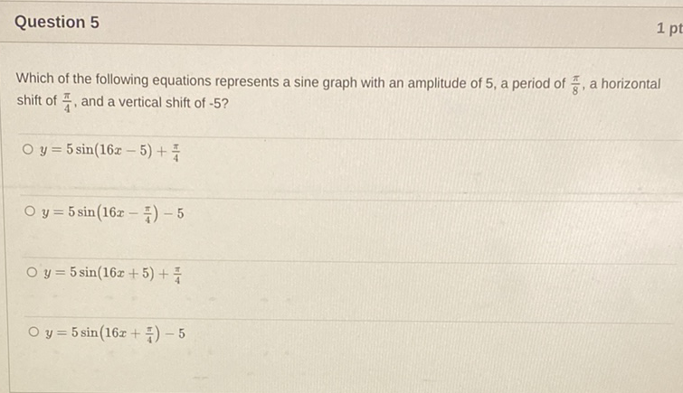 Question 5
Which of the following equations represents a sine graph with an amplitude of 5 , a period of \( \frac{\pi}{8} \), a horizontal shift of \( \frac{\pi}{4} \), and a vertical shift of \( -5 \) ?
\( y=5 \sin (16 x-5)+\frac{\pi}{4} \)
\( y=5 \sin \left(16 x-\frac{\pi}{4}\right)-5 \)
\( y=5 \sin (16 x+5)+\frac{\pi}{4} \)
\( y=5 \sin \left(16 x+\frac{\pi}{4}\right)-5 \)