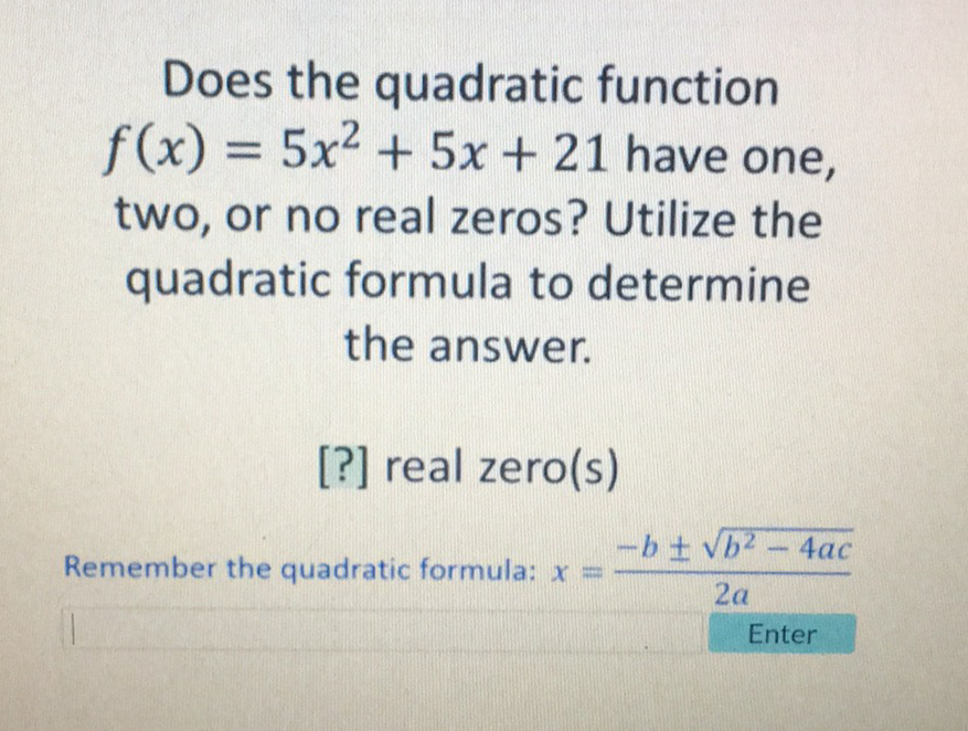Does the quadratic function \( f(x)=5 x^{2}+5 x+21 \) have one, two, or no real zeros? Utilize the quadratic formula to determine the answer.
[?] real zero(s)
Remember the quadratic formula: \( x=\frac{-b \pm \sqrt{b^{2}-4 a c}}{2 a} \)
Enter