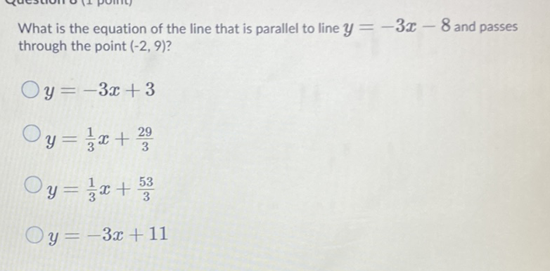 What is the equation of the line that is parallel to line \( y=-3 x-8 \) and passes through the point \( (-2,9) \) ?
\( y=-3 x+3 \)
\( y=\frac{1}{3} x+\frac{29}{3} \)
\( y=\frac{1}{3} x+\frac{53}{3} \)
\( y=-3 x+11 \)