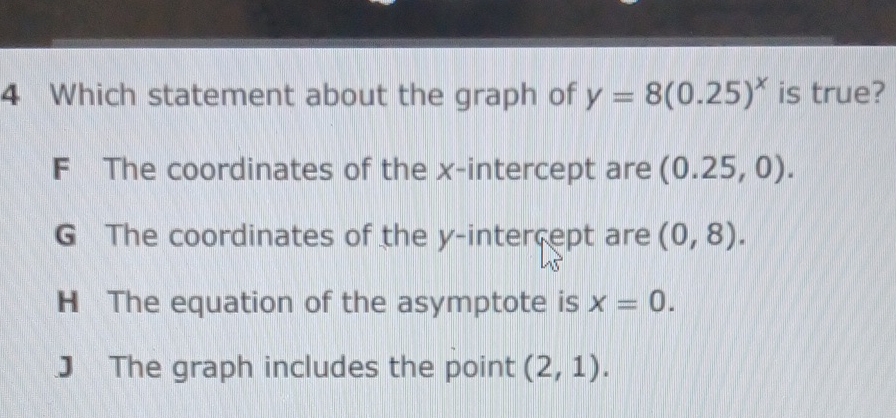 4 Which statement about the graph of \( y=8(0.25)^{x} \) is true?
F The coordinates of the \( x \)-intercept are \( (0.25,0) \).
G The coordinates of the \( y \)-intergept are \( (0,8) \).
H The equation of the asymptote is \( x=0 \).
J The graph includes the point \( (2,1) \).