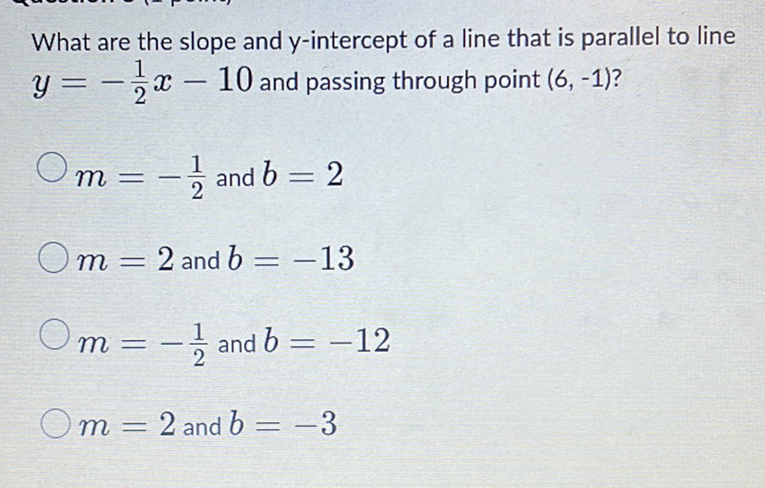 What are the slope and \( y \)-intercept of a line that is parallel to line \( y=-\frac{1}{2} x-10 \) and passing through point \( (6,-1) \) ?
\( m=-\frac{1}{2} \) and \( b=2 \)
\( m=2 \) and \( b=-13 \)
\( m=-\frac{1}{2} \) and \( b=-12 \)
\( m=2 \) and \( b=-3 \)