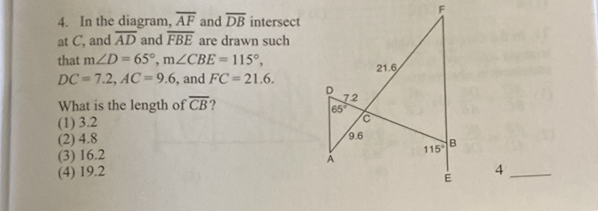 4. In the diagram, \( \overline{A F} \) and \( \overline{D B} \) intersect at \( C \), and \( \overline{A D} \) and \( \overline{F B E} \) are drawn such that \( \mathrm{m} \angle D=65^{\circ}, \mathrm{m} \angle C B E=115^{\circ} \), \( D C=7.2, A C=9.6 \), and \( F C=21.6 \).
What is the length of \( \overline{C B} \) ?
(1) \( 3.2 \)
(2) \( 4.8 \)
(3) \( 16.2 \)
(4) \( 19.2 \)