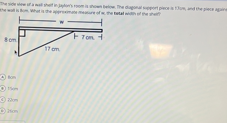 The side view of a wall shelf in Jaylon's room is shown below. The diagonal support piece is \( 17 \mathrm{~cm} \), and the piece agains the wall is \( 8 \mathrm{~cm} \). What is the approximate measure of \( w \), the total width of the shelf?
(A) \( 8 \mathrm{~cm} \)
(B) \( 15 \mathrm{~cm} \)
(c) \( 22 \mathrm{~cm} \)
D) \( 26 \mathrm{~cm} \)