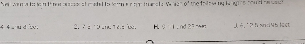 Neil wants to join three pieces of metal to form a right triangle. Which of the following lengths could he use?
4,4 and 8 feet
G. \( 7.5,10 \) and \( 12.5 \) feet
H. 9,11 and 23 feet
J. \( 6,12.5 \) and 96 feet