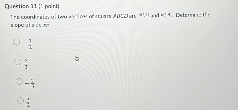 Question 11 (1 point)
The coordinates of two vertices of square \( A B C D \) are \( A(2,1) \) and \( B(4,4) \). Determine the slope of side \( \overline{B C} \).
\( -\frac{3}{2} \)
\( \frac{2}{3} \)
\( -\frac{2}{3} \)
\( \frac{3}{2} \)