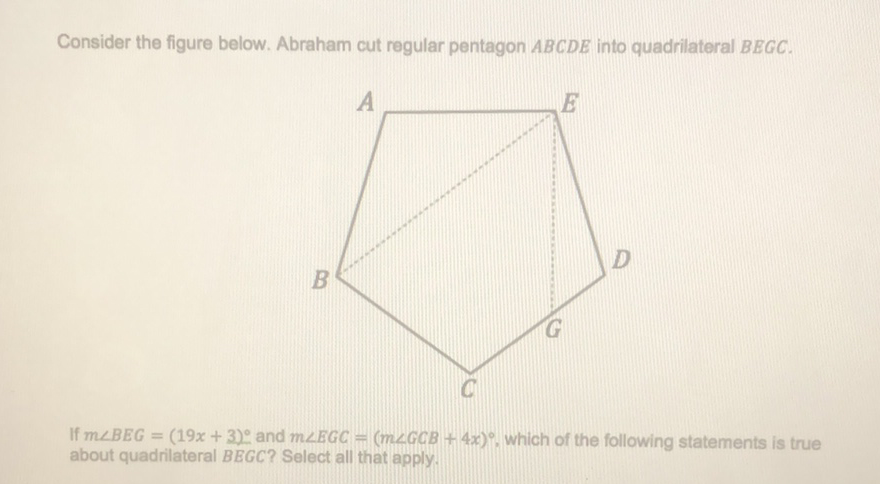 Consider the figure below. Abraham cut regular pentagon \( A B C D E \) into quadrilateral \( B E G C \).
If \( m \angle B E G=(19 x+3)^{\circ} \) and \( m \angle E G C=(m \angle G C B+4 x)^{\circ} \), which of the following statements is true about quadrilateral BEGC? Select all that apply.