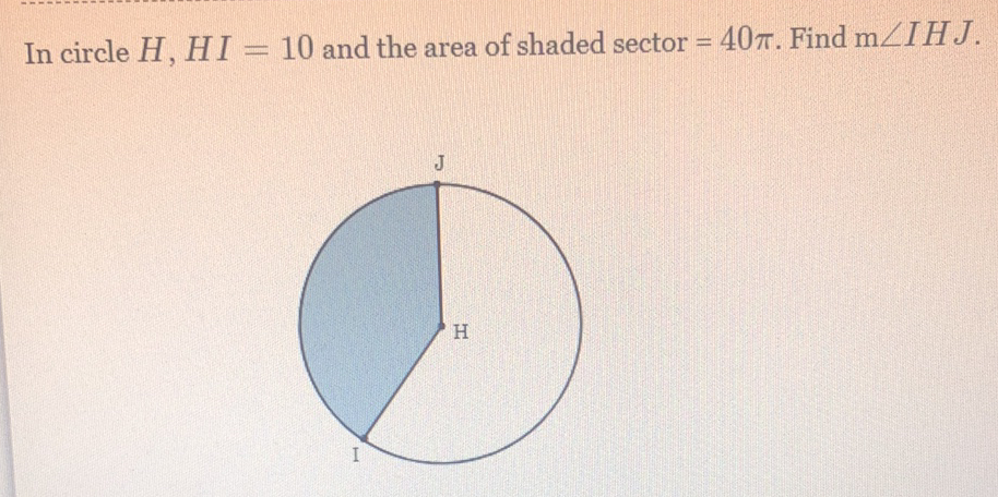 In circle \( H, H I=10 \) and the area of shaded sector \( =40 \pi \). Find \( \mathrm{m} \angle I H J \).