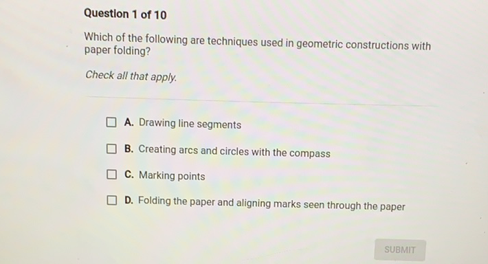 Question 1 of 10
Which of the following are techniques used in geometric constructions with paper folding?
Check all that apply.
A. Drawing line segments
B. Creating arcs and circles with the compass
C. Marking points
D. Folding the paper and aligning marks seen through the paper