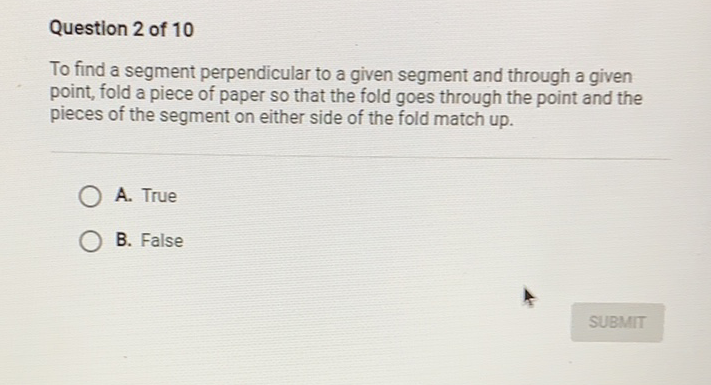 Question 2 of 10
To find a segment perpendicular to a given segment and through a given point, fold a piece of paper so that the fold goes through the point and the pieces of the segment on either side of the fold match up.
A. True
B. False