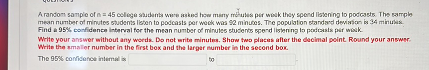 A random sample of \( n=45 \) college students were asked how many minutes per week they spend listening to podcasts. The sample mean number of minutes students listen to podcasts per week was 92 minutes. The population standard deviation is 34 minutes. Find a \( 95 \% \) confidence interval for the mean number of minutes students spend listening to podcasts per week.
Write your answer without any words. Do not write minutes. Show two places after the decimal point. Round your answer. Write the smaller number in the first box and the larger number in the second box. The \( 95 \% \) confidence internal is
to