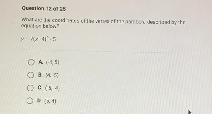 Question 12 of 25
What are the coordinates of the vertex of the parabola described by the equation below?
\[
y=-7(x-4)^{2}-5
\]
A. \( (-4,5) \)
B. \( (4,-5) \)
C. \( (-5,-4) \)
D. \( (5,4) \)