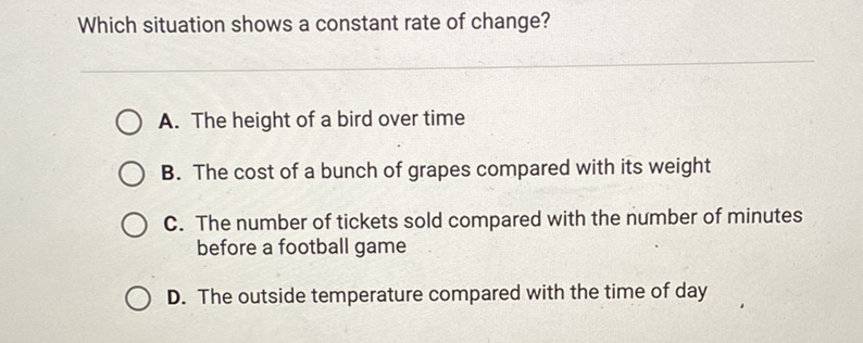 Which situation shows a constant rate of change?
A. The height of a bird over time
B. The cost of a bunch of grapes compared with its weight
C. The number of tickets sold compared with the number of minutes before a football game
D. The outside temperature compared with the time of day