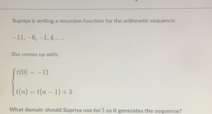 Supriya is writing a recursive function for the arithmetic sequence:
\( -11,-6,-1,4, \ldots \)
She comes up with:
\[
\left\{\begin{array}{l}
t(0)=-11 \\
t(n)=t(n-1)+5
\end{array}\right.
\]
What domain should Supriya use for \( t \) so it generates the sequence?