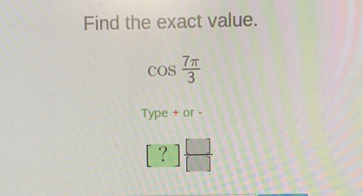 Find the exact value.
\[
\cos \frac{7 \pi}{3}
\]
Type + or -