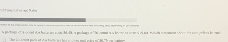 nplifying Ratios and Rates
Tement of the progess bor moy be uneven becouse questions con be worth more or less fncluding zeroj depending on your onswer
A package of 8 -count AA batteries costs \( \$ 6.40 \). A package of 20 -count AA batteries costs \( \$ 15.80 \). Which statement about the unit prices is true?
The 20 -count pack of AA batteries has a lower unit price of \( \$ 0.79 \) per battery.