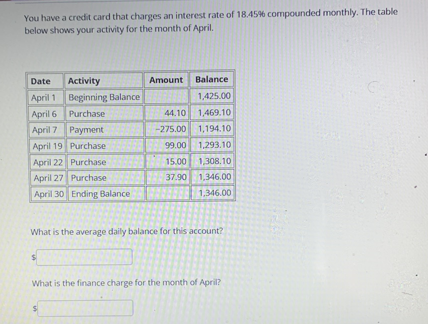 You have a credit card that charges an interest rate of \( 18.45 \% \) compounded monthly. The table below shows your activity for the month of April.
\begin{tabular}{|r||l||r||r|}
\hline \multicolumn{1}{|c||}{ Date } & Activity & Amount & Balance \\
\hline \hline April 1 & Beginning Balance & & \( 1,425.00 \) \\
\hline \hline April 6 & Purchase & \( 44.10 \) & \( 1,469.10 \) \\
\hline \hline April 7 & Payment & \( -275.00 \) & \( 1,194.10 \) \\
\hline \hline April 19 & Purchase & \( 99.00 \) & \( 1,293.10 \) \\
\hline \hline April 22 & Purchase & \( 15.00 \) & \( 1,308.10 \) \\
\hline \hline April 27 & Purchase & \( 37.90 \) & \( 1,346.00 \) \\
\hline \hline April 30 & Ending Balance & & \( 1,346.00 \) \\
\hline
\end{tabular}
What is the average daily balance for this account?
\( \$ \)
What is the finance charge for the month of April?
\( \$ \)