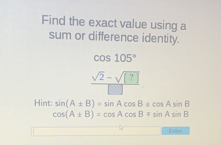 Find the exact value using a sum or difference identity.
\[
\begin{array}{l}
\cos 105^{\circ} \\
\frac{\sqrt{2}-\sqrt{[?]}}{[]}
\end{array}
\]
Hint: \( \sin (A \pm B)=\sin A \cos B \pm \cos A \sin B \) \( \cos (A \pm B)=\cos A \cos B \mp \sin A \sin B \)
Enter