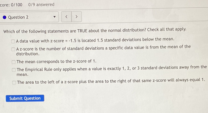 core: \( 0 / 100 \quad 0 / 9 \) answered
Which of the following statements are TRUE about the normal distribution? Check all that apply.
A data value with \( z \)-score \( =-1.5 \) is located \( 1.5 \) standard deviations below the mean.
A z-score is the number of standard deviations a specific data value is from the mean of the distribution.
The mean corresponds to the \( z \)-score of \( 1 . \)
The Empirical Rule only applies when a value is exactly 1,2 , or 3 standard deviations away from the mean.
The area to the left of a z-score plus the area to the right of that same \( z \)-score will always equal \( 1 . \)
Submit Question