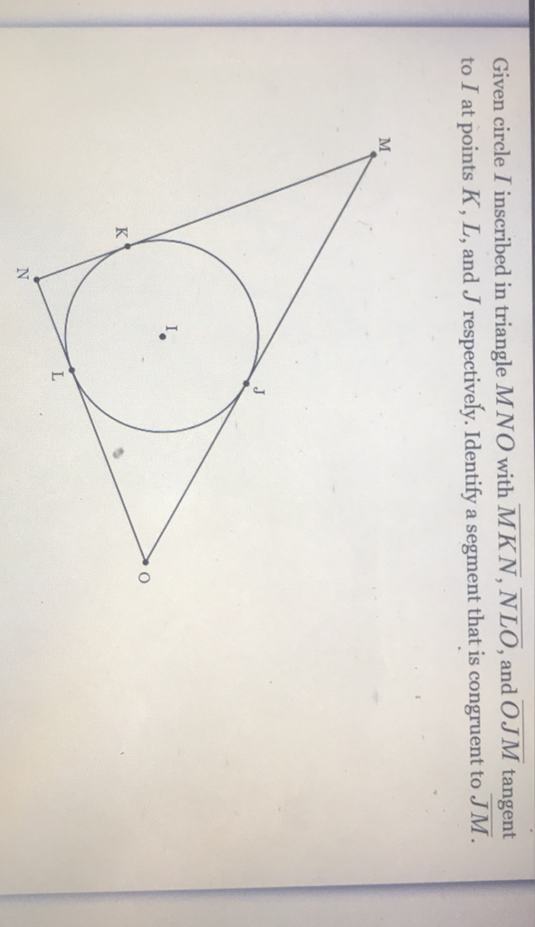 Given circle \( I \) inscribed in triangle \( M N O \) with \( \overline{M K N}, \overline{N L O} \), and \( \overline{O J M} \) tangent to \( I \) at points \( K, L \), and \( J \) respectively. Identify a segment that is congruent to \( \overline{J M} \).