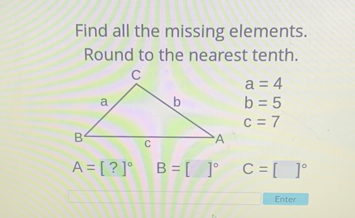 Find all the missing elements. Round to the nearest tenth.
\( a=4 \)
\( b=5 \)
\( c=7 \)
\( A=[?]^{\circ} \quad B=[]^{\circ} \quad C=[]^{\circ} \)