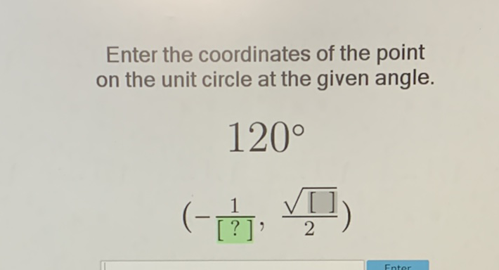 Enter the coordinates of the point on the unit circle at the given angle.
\[
\begin{array}{c}
120^{\circ} \\
\left(-\frac{1}{[?]}, \frac{\sqrt{[]]}}{2}\right)
\end{array}
\]