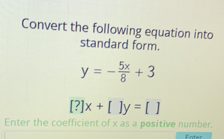 Convert the following equation into standard form.
\[
\begin{array}{l}
y=-\frac{5 x}{8}+3 \\
{[?] x+[] y=[]}
\end{array}
\]
Enter the coefficient of \( x \) as a positive number.