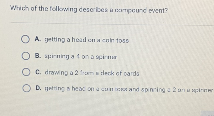 Which of the following describes a compound event?
A. getting a head on a coin toss
B. spinning a 4 on a spinner
C. drawing a 2 from a deck of cards
D. getting a head on a coin toss and spinning a 2 on a spinner