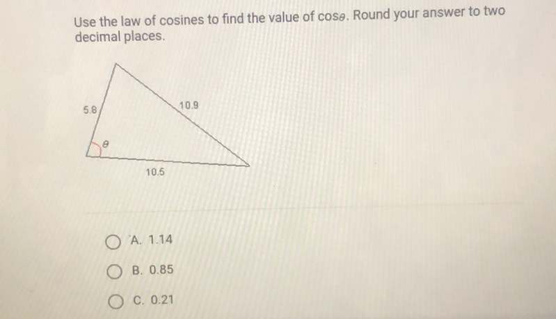 Use the law of \( \operatorname{cosines~to~find~the~value~of~} \cos \theta \). Round your answer to two decimal places.
A. \( 1.14 \)
B. \( 0.85 \)
C. \( 0.21 \)